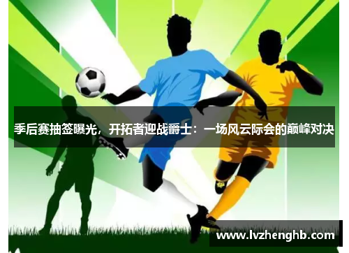 季后赛抽签曝光，开拓者迎战爵士：一场风云际会的巅峰对决