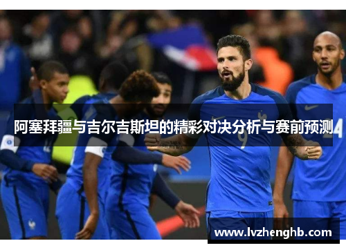阿塞拜疆与吉尔吉斯坦的精彩对决分析与赛前预测